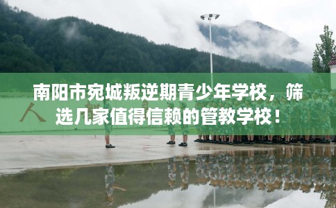 南阳市宛城叛逆期青少年学校，筛选几家值得信赖的管教学校！