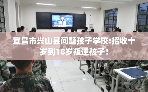 宜昌市兴山县问题孩子学校:招收十岁到18岁叛逆孩子！