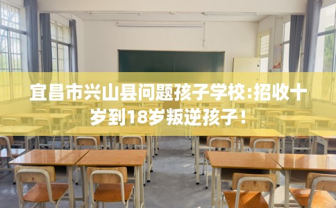 宜昌市兴山县问题孩子学校:招收十岁到18岁叛逆孩子！