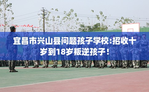 宜昌市兴山县问题孩子学校:招收十岁到18岁叛逆孩子！