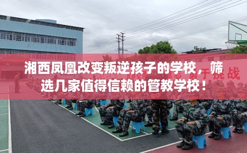 湘西凤凰改变叛逆孩子的学校，筛选几家值得信赖的管教学校！