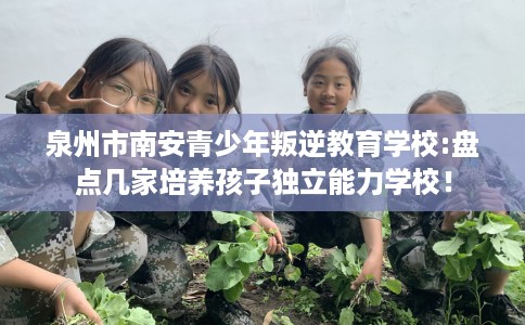 泉州市南安青少年叛逆教育学校:盘点几家培养孩子独立能力学校！