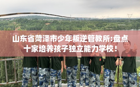 山东省菏泽市少年叛逆管教所:盘点十家培养孩子独立能力学校！