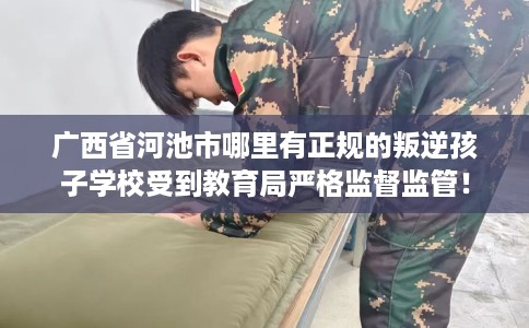 广西省河池市哪里有正规的叛逆孩子学校受到教育局严格监督监管！