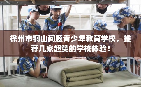 徐州市铜山问题青少年教育学校,推荐几家超赞的学校体验! 徐州市铜山问题青少年教育学校,推荐几家超赞的学校体验!