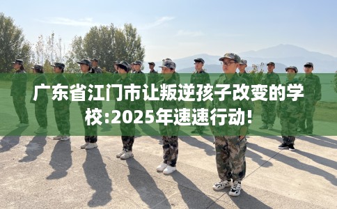 广东省江门市让叛逆孩子改变的学校:2025年速速行动! 广东省江门市让叛逆孩子改变的学校:2025年速速行动!