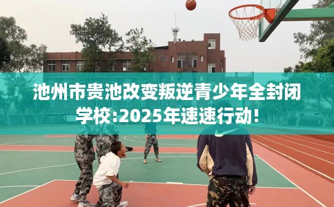池州市贵池改变叛逆青少年全封闭学校:2025年速速行动!