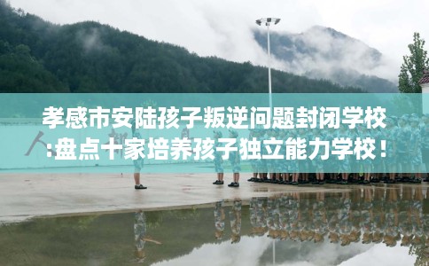 孝感市安陆孩子叛逆问题封闭学校:盘点十家培养孩子独立能力学校! 孝感市安陆孩子叛逆问题封闭学校:盘点十家培养孩子独立能力学校!