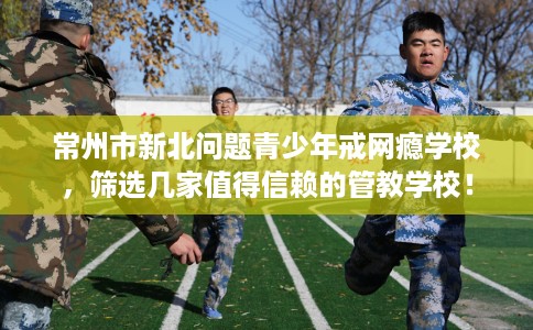 常州市新北问题青少年戒网瘾学校,筛选几家值得信赖的管教学校! 常州市新北问题青少年戒网瘾学校,筛选几家值得信赖的管教学校!