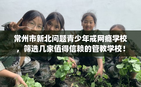常州市新北问题青少年戒网瘾学校,筛选几家值得信赖的管教学校! 常州市新北问题青少年戒网瘾学校,筛选几家值得信赖的管教学校!