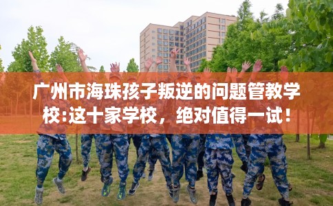 广州市海珠孩子叛逆的问题管教学校:这十家学校，绝对值得一试！