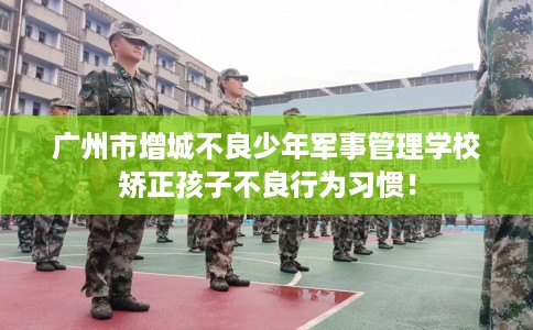 广州市增城不良少年军事管理学校矫正孩子不良行为习惯！