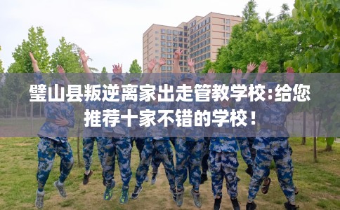 璧山县叛逆离家出走管教学校:给您推荐十家不错的学校！