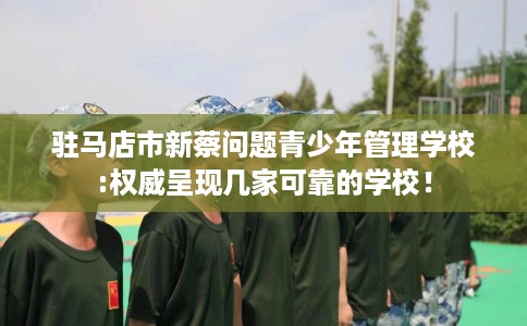 驻马店市新蔡问题青少年管理学校:权威呈现几家可靠的学校！