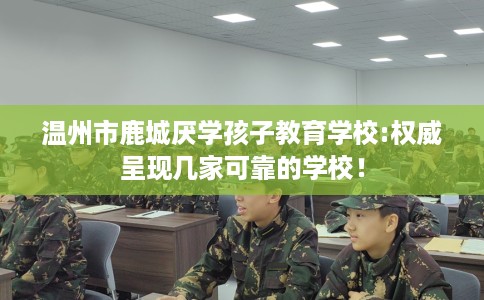 温州市鹿城厌学孩子教育学校:权威呈现几家可靠的学校! 温州市鹿城厌学孩子教育学校:权威呈现几家可靠的学校!