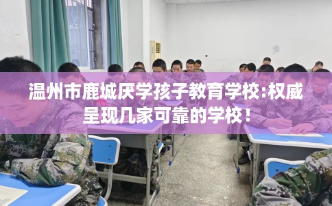 温州市鹿城厌学孩子教育学校:权威呈现几家可靠的学校！