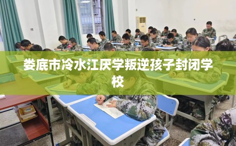 娄底市冷水江厌学叛逆孩子封闭学校 娄底市冷水江厌学叛逆孩子封闭学校