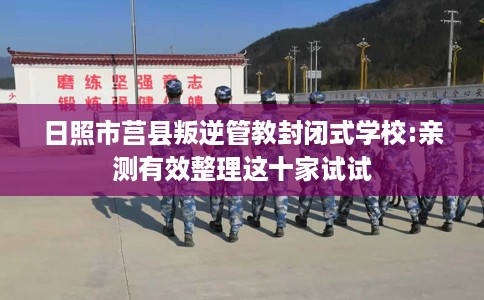 日照市莒县叛逆管教封闭式学校:亲测有效整理这十家试试