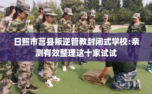 日照市莒县叛逆管教封闭式学校:亲测有效整理这十家试试