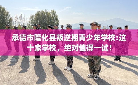 承德市隆化县叛逆期青少年学校:这十家学校，绝对值得一试！