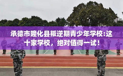承德市隆化县叛逆期青少年学校:这十家学校，绝对值得一试！