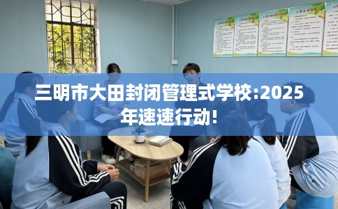 三明市大田封闭管理式学校:2025年速速行动! 三明市大田封闭管理式学校:2025年速速行动!