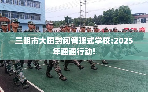 三明市大田封闭管理式学校:2025年速速行动!