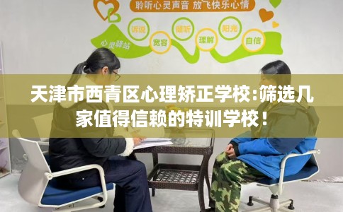 天津市西青区心理矫正学校:筛选几家值得信赖的特训学校！