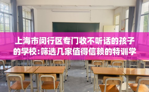 上海市闵行区专门收不听话的孩子的学校:筛选几家值得信赖的特训学校！