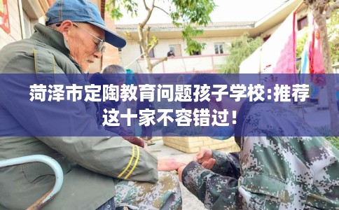 菏泽市定陶教育问题孩子学校:推荐这十家不容错过! 菏泽市定陶教育问题孩子学校:推荐这十家不容错过!