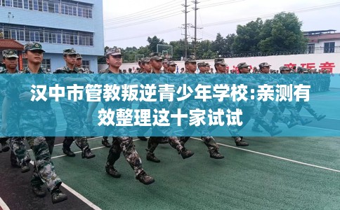 汉中市管教叛逆青少年学校:亲测有效整理这十家试试