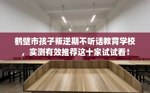 鹤壁市孩子叛逆期不听话教育学校,实测有效推荐这十家试试看! 鹤壁市孩子叛逆期不听话教育学校,实测有效推荐这十家试试看!