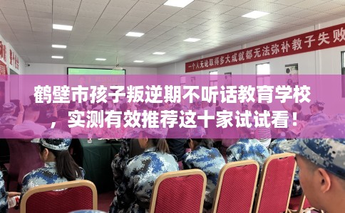 鹤壁市孩子叛逆期不听话教育学校，实测有效推荐这十家试试看！