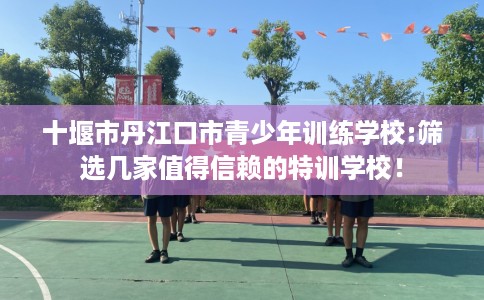 十堰市丹江口市青少年训练学校:筛选几家值得信赖的特训学校！