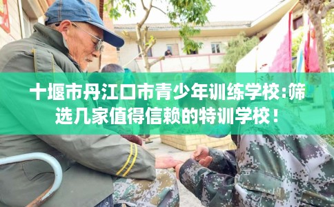 十堰市丹江口市青少年训练学校:筛选几家值得信赖的特训学校！