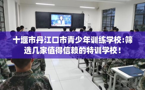 十堰市丹江口市青少年训练学校:筛选几家值得信赖的特训学校！
