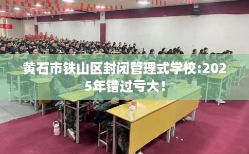 黄石市铁山区封闭管理式学校:2025年错过亏大! 黄石市铁山区封闭管理式学校:2025年错过亏大!
