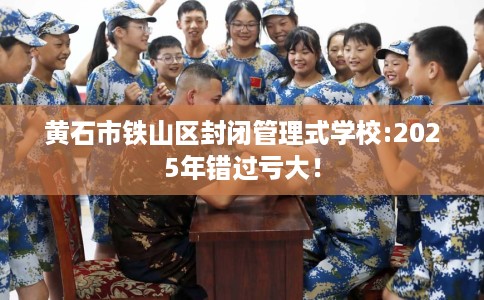 黄石市铁山区封闭管理式学校:2025年错过亏大! 黄石市铁山区封闭管理式学校:2025年错过亏大!
