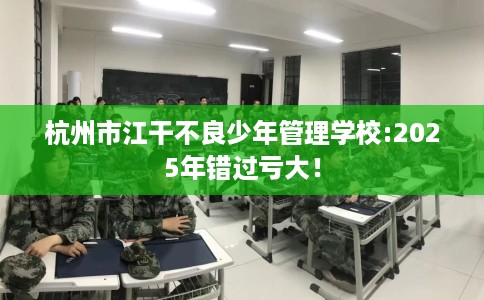 杭州市江干不良少年管理学校:2025年错过亏大！