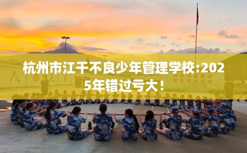 杭州市江干不良少年管理学校:2025年错过亏大！