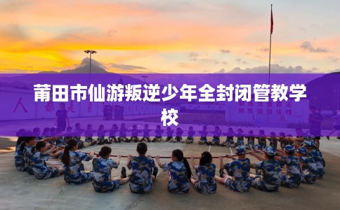 莆田市仙游叛逆少年全封闭管教学校 莆田市仙游叛逆少年全封闭管教学校