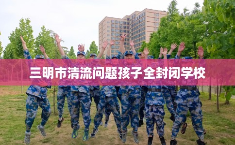 三明市清流问题孩子全封闭学校 三明市清流问题孩子全封闭学校