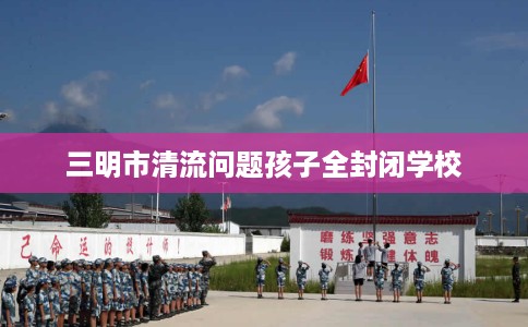 三明市清流问题孩子全封闭学校 三明市清流问题孩子全封闭学校