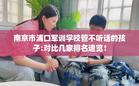 南京市浦口军训学校管不听话的孩子:对比几家排名速览！
