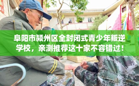 阜阳市颍州区全封闭式青少年叛逆学校，亲测推荐这十家不容错过！