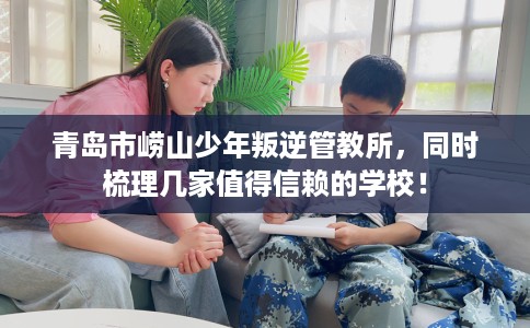 青岛市崂山少年叛逆管教所，同时梳理几家值得信赖的学校！