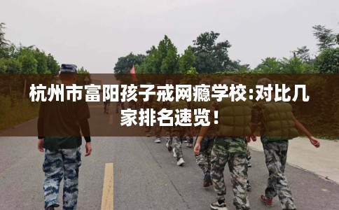 杭州市富阳孩子戒网瘾学校:对比几家排名速览！