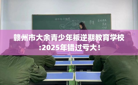 赣州市大余青少年叛逆期教育学校:2025年错过亏大！