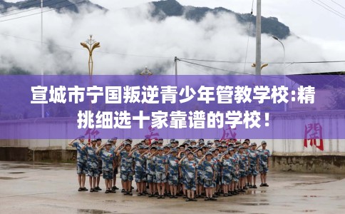 宣城市宁国叛逆青少年管教学校:精挑细选十家靠谱的学校！