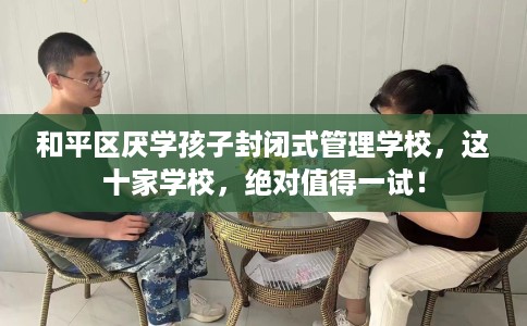 和平区厌学孩子封闭式管理学校，这十家学校，绝对值得一试！